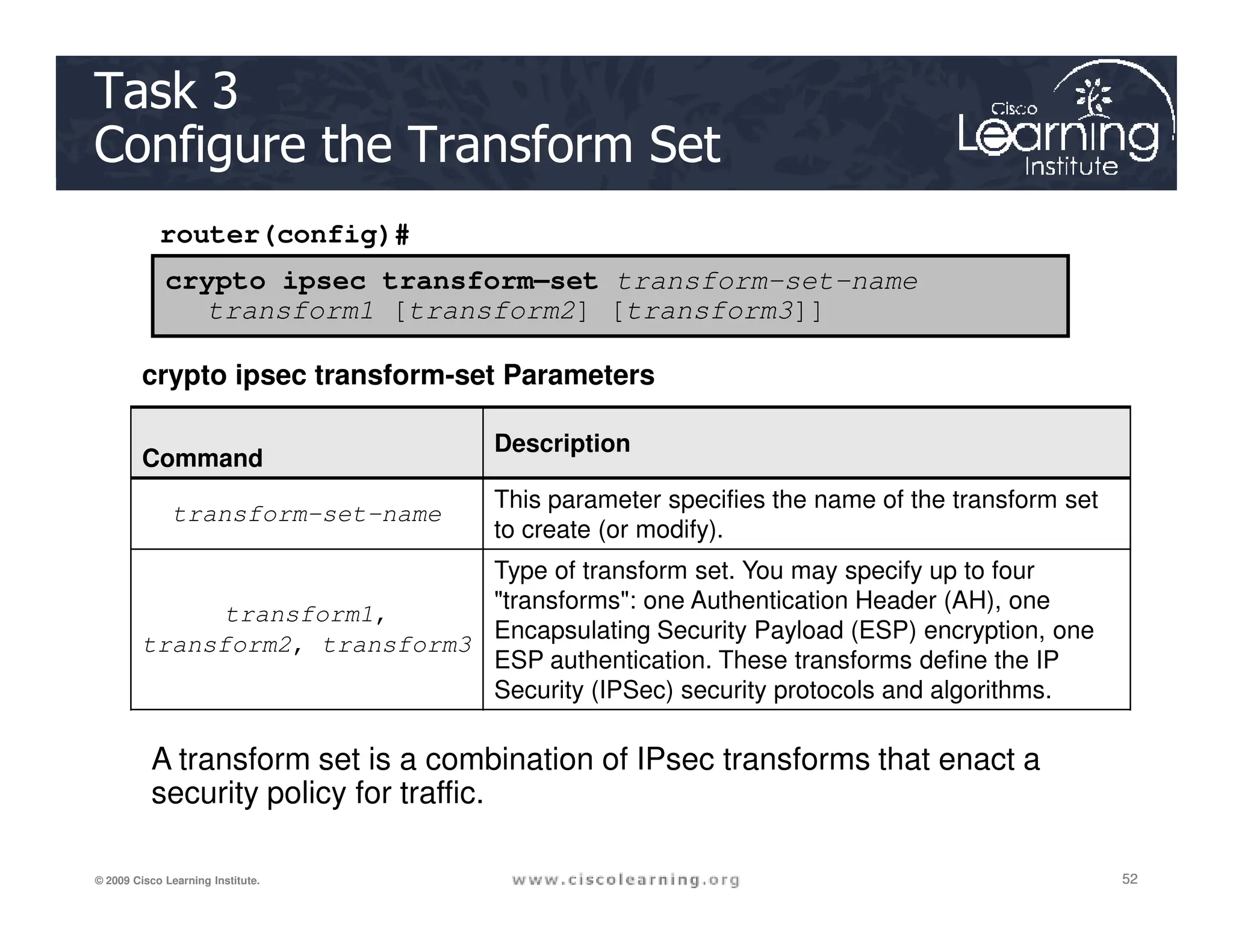 router(config)#
crypto ipsec transform–set transform-set-name
transform1 [transform2] [transform3]]
crypto ipsec transform-set Parameters
Command
Description
Task 3
Configure the Transform Set
52
52
52
© 2009 Cisco Learning Institute.
transform-set-name
This parameter specifies the name of the transform set
to create (or modify).
transform1,
transform2, transform3
Type of transform set. You may specify up to four
transforms: one Authentication Header (AH), one
Encapsulating Security Payload (ESP) encryption, one
ESP authentication. These transforms define the IP
Security (IPSec) security protocols and algorithms.
A transform set is a combination of IPsec transforms that enact a
security policy for traffic.
 