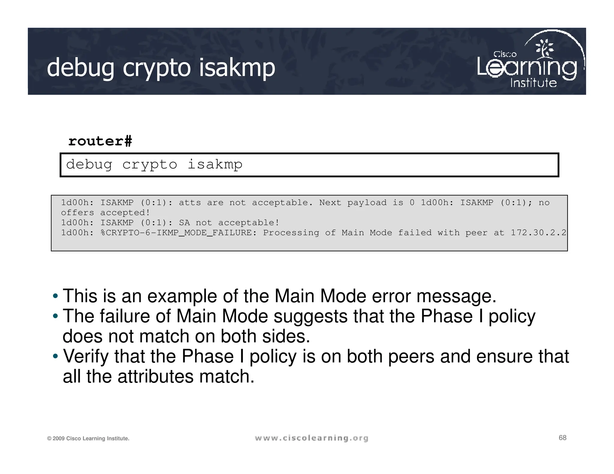 debug crypto isakmp
router#
debug crypto isakmp
1d00h: ISAKMP (0:1): atts are not acceptable. Next payload is 0 1d00h: ISAKMP (0:1); no
offers accepted!
1d00h: ISAKMP (0:1): SA not acceptable!
1d00h: %CRYPTO-6-IKMP_MODE_FAILURE: Processing of Main Mode failed with peer at 172.30.2.2
68
68
68
© 2009 Cisco Learning Institute.
• This is an example of the Main Mode error message.
• The failure of Main Mode suggests that the Phase I policy
does not match on both sides.
• Verify that the Phase I policy is on both peers and ensure that
all the attributes match.
1d00h: %CRYPTO-6-IKMP_MODE_FAILURE: Processing of Main Mode failed with peer at 172.30.2.2
 