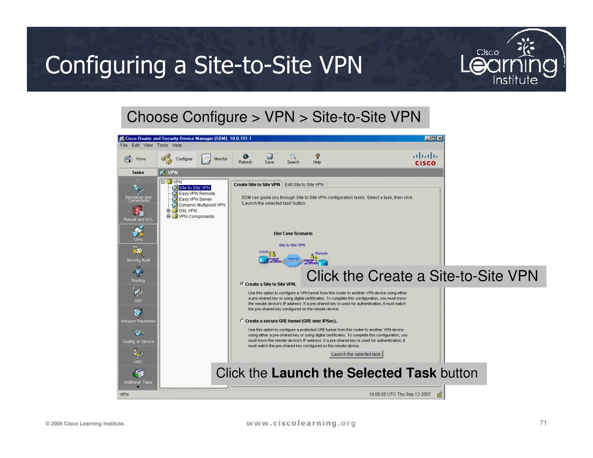 Configuring a Site-to-Site VPN
Choose Configure  VPN  Site-to-Site VPN
71
71
71
© 2009 Cisco Learning Institute.
Click the Launch the Selected Task button
Click the Create a Site-to-Site VPN
 
