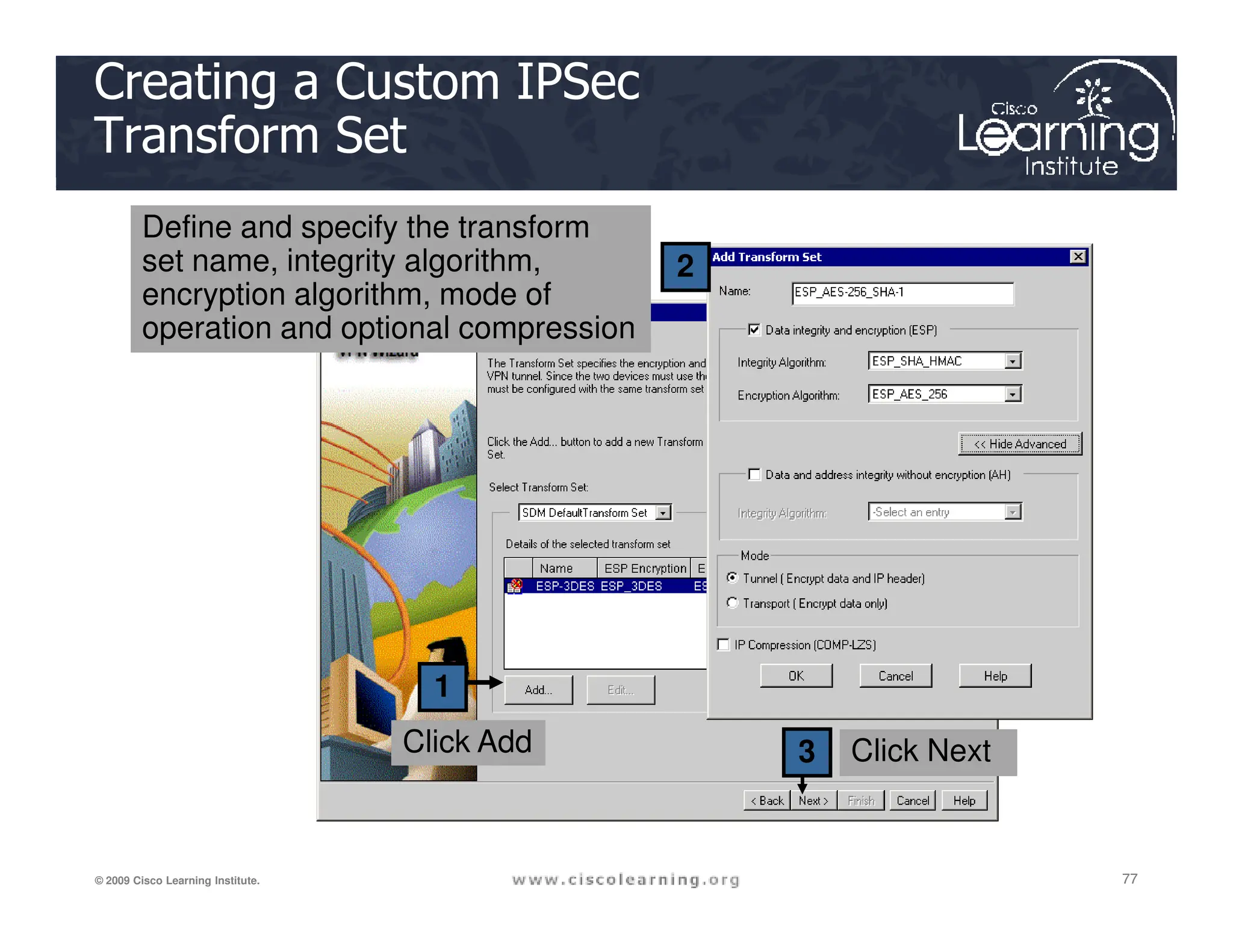 2
Creating a Custom IPSec
Transform Set
Define and specify the transform
set name, integrity algorithm,
encryption algorithm, mode of
operation and optional compression
77
77
77
© 2009 Cisco Learning Institute.
1
3 Click Next
Click Add
 