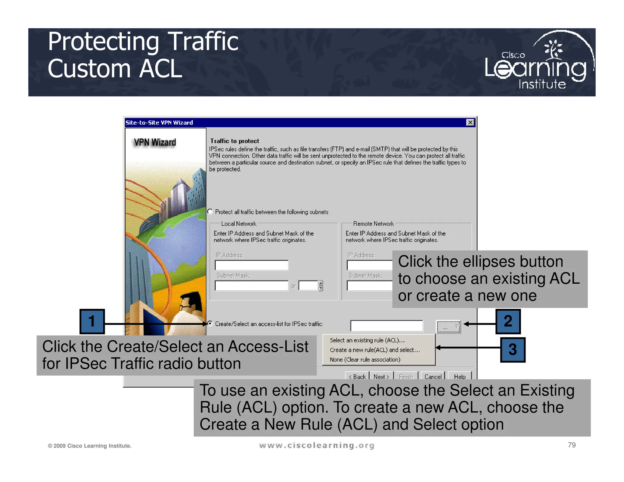 Protecting Traffic
Custom ACL
79
79
79
© 2009 Cisco Learning Institute.
2
3
1
Click the Create/Select an Access-List
for IPSec Traffic radio button
Click the ellipses button
to choose an existing ACL
or create a new one
To use an existing ACL, choose the Select an Existing
Rule (ACL) option. To create a new ACL, choose the
Create a New Rule (ACL) and Select option
 