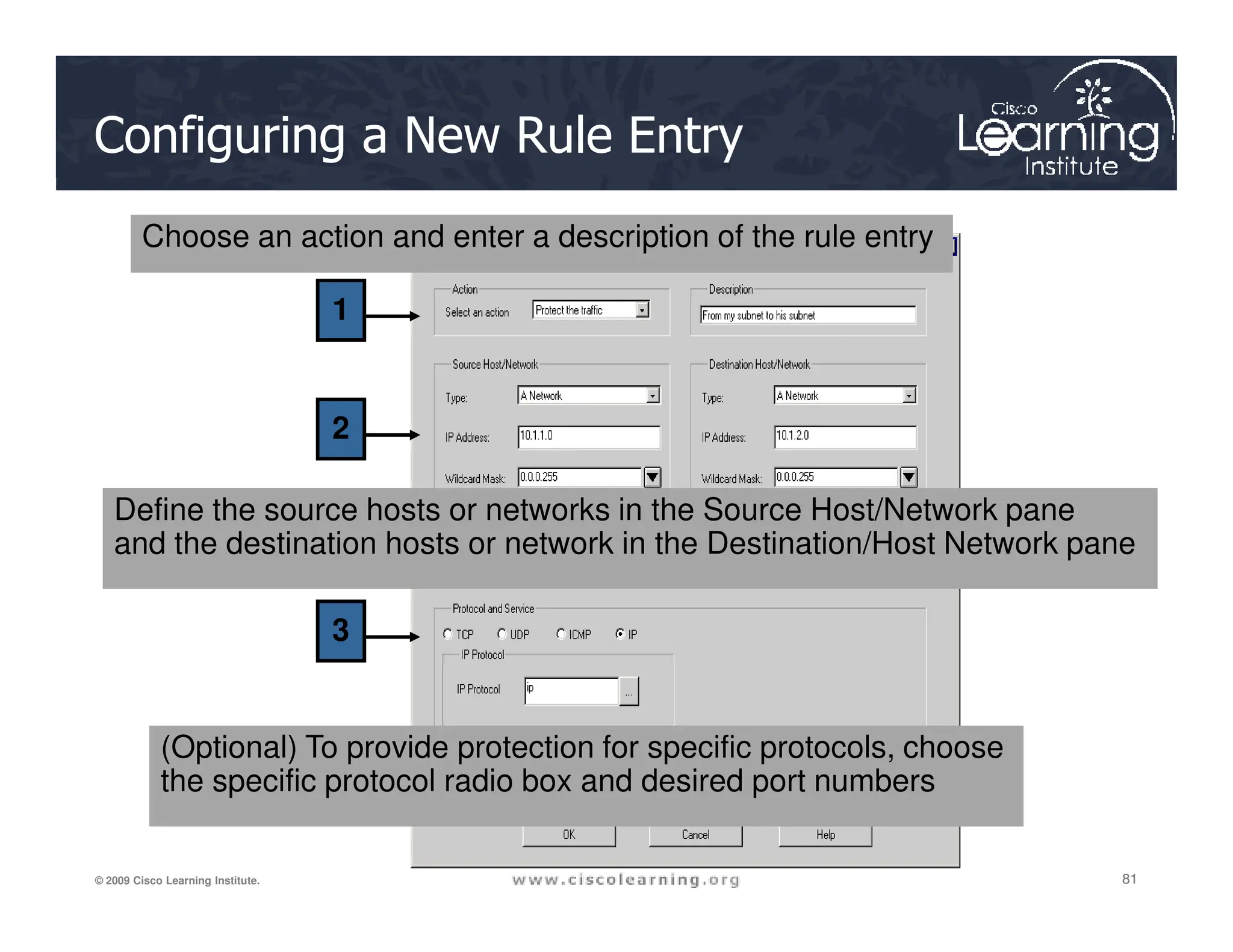 Configuring a New Rule Entry
1
2
Choose an action and enter a description of the rule entry
81
81
81
© 2009 Cisco Learning Institute.
3
Define the source hosts or networks in the Source Host/Network pane
and the destination hosts or network in the Destination/Host Network pane
(Optional) To provide protection for specific protocols, choose
the specific protocol radio box and desired port numbers
 