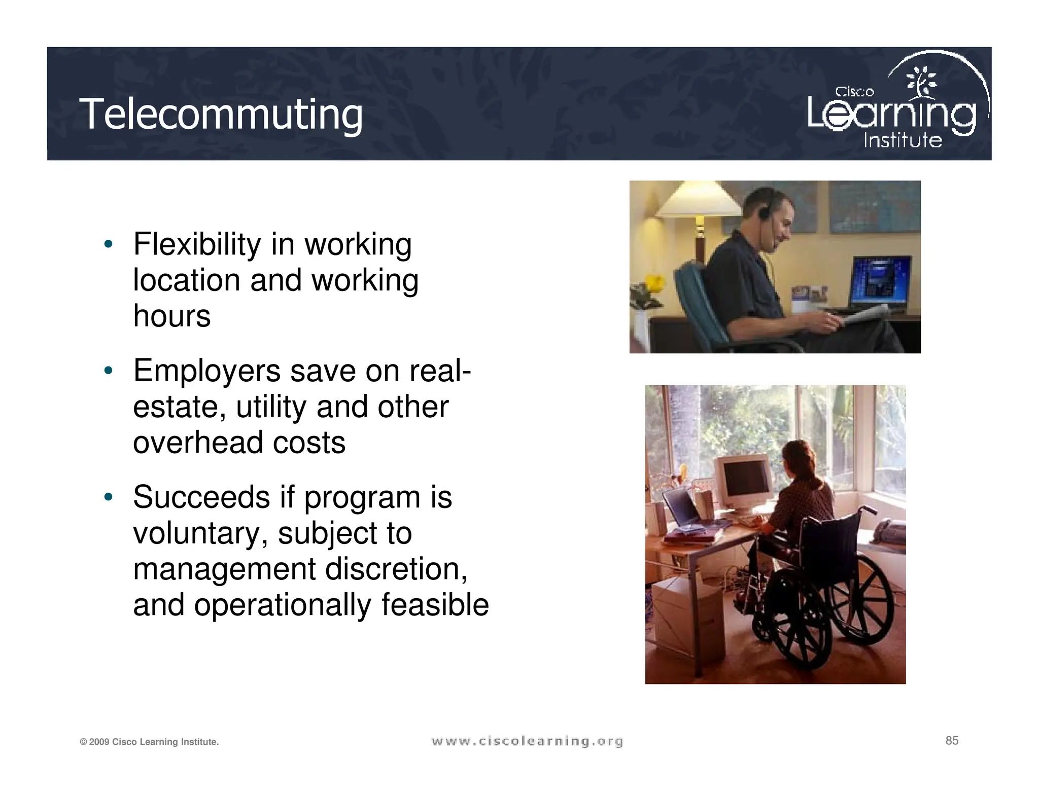 Telecommuting
• Flexibility in working
location and working
hours
• Employers save on real-
estate, utility and other
85
85
85
© 2009 Cisco Learning Institute.
estate, utility and other
overhead costs
• Succeeds if program is
voluntary, subject to
management discretion,
and operationally feasible
 