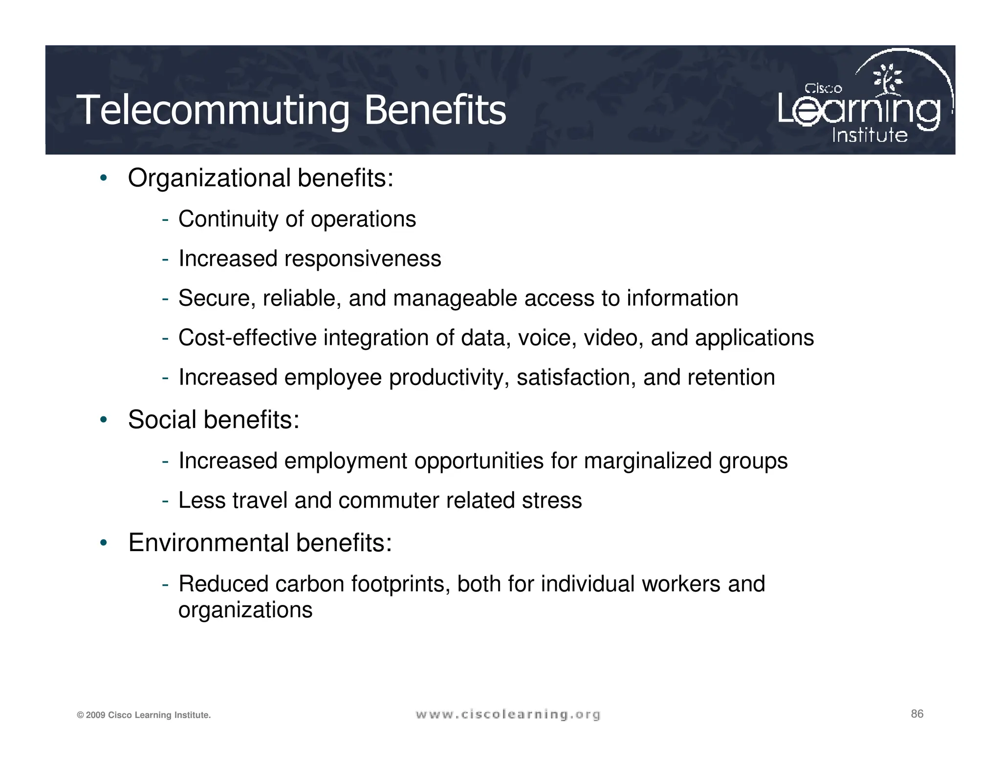 Telecommuting Benefits
• Organizational benefits:
- Continuity of operations
- Increased responsiveness
- Secure, reliable, and manageable access to information
- Cost-effective integration of data, voice, video, and applications
- Increased employee productivity, satisfaction, and retention
86
86
86
© 2009 Cisco Learning Institute.
- Increased employee productivity, satisfaction, and retention
• Social benefits:
- Increased employment opportunities for marginalized groups
- Less travel and commuter related stress
• Environmental benefits:
- Reduced carbon footprints, both for individual workers and
organizations
 