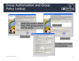 Group Authorization and Group
Policy Lookup
1
3
Select the location where
Easy VPN group policies
can be stored
Click Add
101
101
101
© 2009 Cisco Learning Institute.
2 4
5
Click Next
Click Next
Configure the local
group policies
 