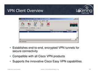 VPN Client Overview
R1 R1-vpn-cluster.span.com
R1 R1-vpn-cluster.span.com
103
103
103
© 2009 Cisco Learning Institute.
• Establishes end-to-end, encrypted VPN tunnels for
secure connectivity
• Compatible with all Cisco VPN products
• Supports the innovative Cisco Easy VPN capabilities
 