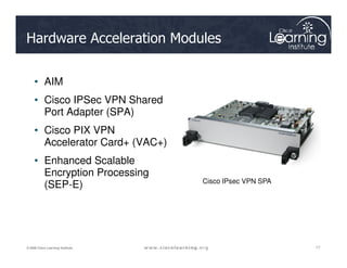 Hardware Acceleration Modules
• AIM
• Cisco IPSec VPN Shared
Port Adapter (SPA)
• Cisco PIX VPN
17
17
17
© 2009 Cisco Learning Institute.
• Cisco PIX VPN
Accelerator Card+ (VAC+)
• Enhanced Scalable
Encryption Processing
(SEP-E) Cisco IPsec VPN SPA
 