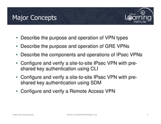 Major Concepts
• Describe the purpose and operation of VPN types
• Describe the purpose and operation of GRE VPNs
• Describe the components and operations of IPsec VPNs
• Configure and verify a site-to-site IPsec VPN with pre-
2
2
2
© 2009 Cisco Learning Institute.
• Configure and verify a site-to-site IPsec VPN with pre-
shared key authentication using CLI
• Configure and verify a site-to-site IPsec VPN with pre-
shared key authentication using SDM
• Configure and verify a Remote Access VPN
 