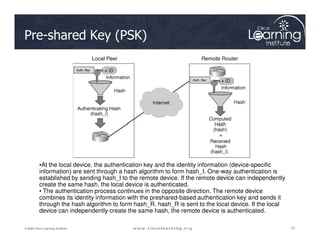 Pre-shared Key (PSK)
27
27
27
© 2009 Cisco Learning Institute.
DH7
Diffie-Hellman
•At the local device, the authentication key and the identity information (device-specific
information) are sent through a hash algorithm to form hash_I. One-way authentication is
established by sending hash_I to the remote device. If the remote device can independently
create the same hash, the local device is authenticated.
• The authentication process continues in the opposite direction. The remote device
combines its identity information with the preshared-based authentication key and sends it
through the hash algorithm to form hash_R. hash_R is sent to the local device. If the local
device can independently create the same hash, the remote device is authenticated.
 