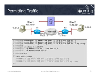 AH
ESP
IKE
Site 1 Site 2
10.0.1.3 10.0.2.3
R1 R2
Internet
S0/0/0
172.30.1.2
S0/0/0
172.30.2.2
10.0.1.0/24 10.0.2.0/24
Permitting Traffic
45
45
45
© 2009 Cisco Learning Institute.
R1(config)# access-list 102 permit ahp host 172.30.2.2 host 172.30.1.2
R1(config)# access-list 102 permit esp host 172.30.2.2 host 172.30.1.2
R1(config)# access-list 102 permit udp host 172.30.2.2 host 172.30.1.2 eq isakmp
R1(config)#
R1(config)# interface Serial0/0/0
R1(config-if)# ip address 172.30.1.2 255.255.255.0
R1(config-if)# ip access-group 102 in
!
R1(config)# exit
R1#
R1# show access-lists
access-list 102 permit ahp host 172.30.2.2 host 172.30.1.2
access-list 102 permit esp host 172.30.2.2 host 172.30.1.2
access-list 102 permit udp host 172.30.2.2 host 172.30.1.2 eq isakmp
R1#
 