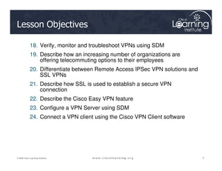 Lesson Objectives
18. Verify, monitor and troubleshoot VPNs using SDM
19. Describe how an increasing number of organizations are
offering telecommuting options to their employees
20. Differentiate between Remote Access IPSec VPN solutions and
SSL VPNs
21. Describe how SSL is used to establish a secure VPN
5
5
5
© 2009 Cisco Learning Institute.
21. Describe how SSL is used to establish a secure VPN
connection
22. Describe the Cisco Easy VPN feature
23. Configure a VPN Server using SDM
24. Connect a VPN client using the Cisco VPN Client software
 