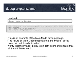 debug crypto isakmp
router#
debug crypto isakmp
1d00h: ISAKMP (0:1): atts are not acceptable. Next payload is 0 1d00h: ISAKMP (0:1); no
offers accepted!
1d00h: ISAKMP (0:1): SA not acceptable!
1d00h: %CRYPTO-6-IKMP_MODE_FAILURE: Processing of Main Mode failed with peer at 172.30.2.2
68
68
68
© 2009 Cisco Learning Institute.
• This is an example of the Main Mode error message.
• The failure of Main Mode suggests that the Phase I policy
does not match on both sides.
• Verify that the Phase I policy is on both peers and ensure that
all the attributes match.
1d00h: %CRYPTO-6-IKMP_MODE_FAILURE: Processing of Main Mode failed with peer at 172.30.2.2
 