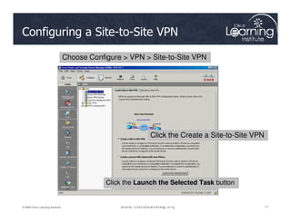 Configuring a Site-to-Site VPN
Choose Configure  VPN  Site-to-Site VPN
71
71
71
© 2009 Cisco Learning Institute.
Click the Launch the Selected Task button
Click the Create a Site-to-Site VPN
 