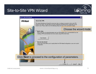 Site-to-Site VPN Wizard
Choose the wizard mode
72
72
72
© 2009 Cisco Learning Institute.
Click Next to proceed to the configuration of parameters.
 