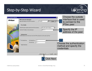 1
2
Step-by-Step Wizard
Choose the outside
interface that is used
to connect to the
IPSec peer
Specify the IP
address of the peer
75
75
75
© 2009 Cisco Learning Institute.
3
4
Choose the authentication
method and specify the
credentials
Click Next
 