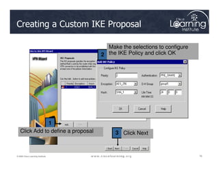 Creating a Custom IKE Proposal
2
Make the selections to configure
the IKE Policy and click OK
76
76
76
© 2009 Cisco Learning Institute.
1
3
Click Add to define a proposal Click Next
 