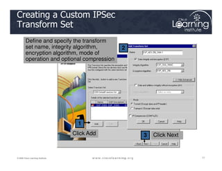 2
Creating a Custom IPSec
Transform Set
Define and specify the transform
set name, integrity algorithm,
encryption algorithm, mode of
operation and optional compression
77
77
77
© 2009 Cisco Learning Institute.
1
3 Click Next
Click Add
 
