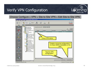 Verify VPN Configuration
Choose Configure  VPN  Site-to-Site VPN  Edit Site-to-Site VPN
83
83
83
© 2009 Cisco Learning Institute.
Check VPN status.
Create a mirroring configuration if
no Cisco SDM is available on the
peer.
Test the VPN
configuration.
 