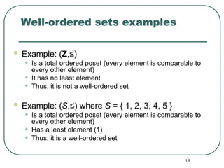 16
Well-ordered sets examples
 Example: (Z,≤)
• Is a total ordered poset (every element is comparable to
every other element)
• It has no least element
• Thus, it is not a well-ordered set
 Example: (S,≤) where S = { 1, 2, 3, 4, 5 }
• Is a total ordered poset (every element is comparable to
every other element)
• Has a least element (1)
• Thus, it is a well-ordered set
 