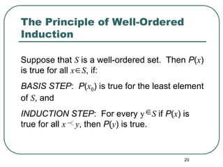 20
The Principle of Well-Ordered
Induction
Suppose that S is a well-ordered set. Then P(x)
is true for all x S, if:
BASIS STEP: P(x0) is true for the least element
of S, and
INDUCTION STEP: For every y S if P(x) is
true for all x y, then P(y) is true.


 
