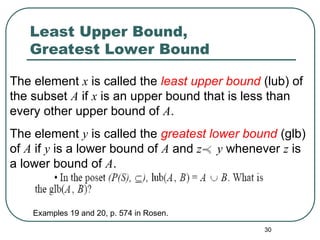 30
Least Upper Bound,
Greatest Lower Bound
The element x is called the least upper bound (lub) of
the subset A if x is an upper bound that is less than
every other upper bound of A.
The element y is called the greatest lower bound (glb)
of A if y is a lower bound of A and z y whenever z is
a lower bound of A.
Examples 19 and 20, p. 574 in Rosen.
 