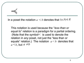 5
In a poset the notation a b denotes that
This notation is used because the “less than or
equal to” relation is a paradigm for a partial ordering.
(Note that the symbol is used to denote the
relation in any poset, not just the “less than or
equals” relation.) The notation a b denotes that
a b, but
( , )
a b R

a b

 