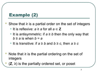 7
Example (2)
 Show that ≥ is a partial order on the set of integers
• It is reflexive: a ≥ a for all a  Z
• It is antisymmetric: if a ≥ b then the only way that
b ≥ a is when b = a
• It is transitive: if a ≥ b and b ≥ c, then a ≥ c
 Note that ≥ is the partial ordering on the set of
integers
 (Z, ≥) is the partially ordered set, or poset
 