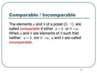 9
Comparable / Incomparable
The elements a and b of a poset (S, ) are
called comparable if either a b or b a.
When a and b are elements of S such that
neither a b nor b a, a and b are called
incomparable.
 