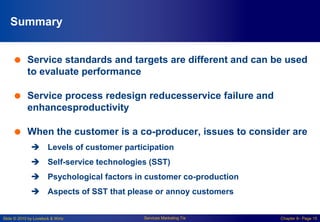 Slide © 2010 by Lovelock & Wirtz Services Marketing 7/e Chapter 8– Page 15
Summary
 Service standards and targets are different and can be used
to evaluate performance
 Service process redesign reducesservice failure and
enhancesproductivity
 When the customer is a co-producer, issues to consider are
 Levels of customer participation
 Self-service technologies (SST)
 Psychological factors in customer co-production
 Aspects of SST that please or annoy customers
 