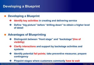 Slide © 2010 by Lovelock & Wirtz Services Marketing 7/e Chapter 8– Page 9
Developing a Blueprint
 Developing a Blueprint
 Identify key activities in creating and delivering service
 Define “big picture” before “drilling down” to obtain a higher level
of detail
 Advantages of Blueprinting
 Distinguish between “front stage” and “backstage”(line of
visibility)
 Clarify interactions and support by backstage activities and
systems
 Identify potential fail points; take preventive measures; prepare
contingency
 Pinpoint stages where customers commonly have to wait
 