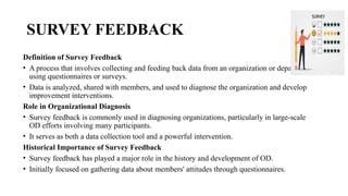 SURVEY FEEDBACK
Definition of Survey Feedback
• A process that involves collecting and feeding back data from an organization or department
using questionnaires or surveys.
• Data is analyzed, shared with members, and used to diagnose the organization and develop
improvement interventions.
Role in Organizational Diagnosis
• Survey feedback is commonly used in diagnosing organizations, particularly in large-scale
OD efforts involving many participants.
• It serves as both a data collection tool and a powerful intervention.
Historical Importance of Survey Feedback
• Survey feedback has played a major role in the history and development of OD.
• Initially focused on gathering data about members' attitudes through questionnaires.
 