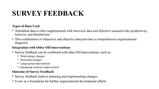 SURVEY FEEDBACK
Types of Data Used
• Attitudinal data is often supplemented with interview data and objective measures like productivity,
turnover, and absenteeism.
• This combination of subjective and objective data provides a comprehensive organizational
diagnosis.
Integration with Other OD Interventions
• Survey feedback can be combined with other OD interventions, such as:
• Work design changes
• Structural changes
• Large-group interventions
• Intergroup relations improvement
Outcome of Survey Feedback
• Survey feedback leads to planning and implementing changes.
• It acts as a foundation for further organizational development efforts.
 