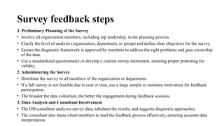 Survey feedback steps
1. Preliminary Planning of the Survey
• Involve all organization members, including top leadership, in the planning process.
• Clarify the level of analysis (organization, department, or group) and define clear objectives for the survey.
• Ensure the diagnostic framework is approved by members to address the right problems and gain ownership
of the data.
• Use a standardized questionnaire or develop a custom survey instrument, ensuring proper pretesting for
validity.
2. Administering the Survey
• Distribute the survey to all members of the organization or department.
• If a full survey is not feasible due to cost or time, use a large sample to maintain motivation for feedback
participation.
• The broader the data collection, the better the engagement during feedback sessions.
3. Data Analysis and Consultant Involvement
• The OD consultant analyzes survey data, tabulates the results, and suggests diagnostic approaches.
• The consultant also trains client members to lead the feedback process effectively, ensuring accurate data
interpretation.
 