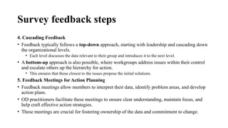 Survey feedback steps
4. Cascading Feedback
• Feedback typically follows a top-down approach, starting with leadership and cascading down
the organizational levels.
• Each level discusses the data relevant to their group and introduces it to the next level.
• A bottom-up approach is also possible, where workgroups address issues within their control
and escalate others up the hierarchy for action.
• This ensures that those closest to the issues propose the initial solutions.
5. Feedback Meetings for Action Planning
• Feedback meetings allow members to interpret their data, identify problem areas, and develop
action plans.
• OD practitioners facilitate these meetings to ensure clear understanding, maintain focus, and
help craft effective action strategies.
• These meetings are crucial for fostering ownership of the data and commitment to change.
 