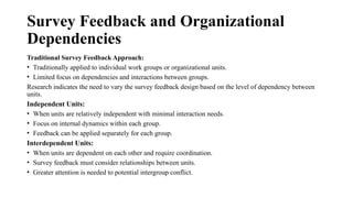 Survey Feedback and Organizational
Dependencies
Traditional Survey Feedback Approach:
• Traditionally applied to individual work groups or organizational units.
• Limited focus on dependencies and interactions between groups.
Research indicates the need to vary the survey feedback design based on the level of dependency between
units.
Independent Units:
• When units are relatively independent with minimal interaction needs.
• Focus on internal dynamics within each group.
• Feedback can be applied separately for each group.
Interdependent Units:
• When units are dependent on each other and require coordination.
• Survey feedback must consider relationships between units.
• Greater attention is needed to potential intergroup conflict.
 