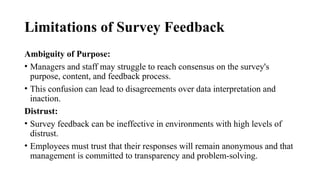 Limitations of Survey Feedback
Ambiguity of Purpose:
• Managers and staff may struggle to reach consensus on the survey's
purpose, content, and feedback process.
• This confusion can lead to disagreements over data interpretation and
inaction.
Distrust:
• Survey feedback can be ineffective in environments with high levels of
distrust.
• Employees must trust that their responses will remain anonymous and that
management is committed to transparency and problem-solving.
 