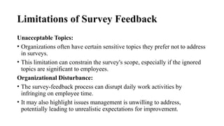 Limitations of Survey Feedback
Unacceptable Topics:
• Organizations often have certain sensitive topics they prefer not to address
in surveys.
• This limitation can constrain the survey's scope, especially if the ignored
topics are significant to employees.
Organizational Disturbance:
• The survey-feedback process can disrupt daily work activities by
infringing on employee time.
• It may also highlight issues management is unwilling to address,
potentially leading to unrealistic expectations for improvement.
 