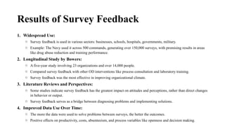 Results of Survey Feedback
1. Widespread Use:
o Survey feedback is used in various sectors: businesses, schools, hospitals, governments, military.
o Example: The Navy used it across 500 commands, generating over 150,000 surveys, with promising results in areas
like drug abuse reduction and training performance.
2. Longitudinal Study by Bowers:
o A five-year study involving 23 organizations and over 14,000 people.
o Compared survey feedback with other OD interventions like process consultation and laboratory training.
o Survey feedback was the most effective in improving organizational climate.
3. Literature Reviews and Perspectives:
o Some studies indicate survey feedback has the greatest impact on attitudes and perceptions, rather than direct changes
in behavior or output.
o Survey feedback serves as a bridge between diagnosing problems and implementing solutions.
4. Improved Data Use Over Time:
o The more the data were used to solve problems between surveys, the better the outcomes.
o Positive effects on productivity, costs, absenteeism, and process variables like openness and decision making.
 