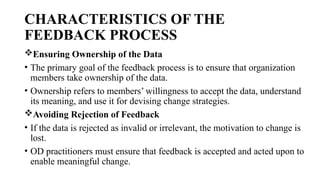 CHARACTERISTICS OF THE
FEEDBACK PROCESS
Ensuring Ownership of the Data
• The primary goal of the feedback process is to ensure that organization
members take ownership of the data.
• Ownership refers to members’ willingness to accept the data, understand
its meaning, and use it for devising change strategies.
Avoiding Rejection of Feedback
• If the data is rejected as invalid or irrelevant, the motivation to change is
lost.
• OD practitioners must ensure that feedback is accepted and acted upon to
enable meaningful change.
 