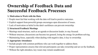 Ownership of Feedback Data and
Successful Feedback Processes
1. Motivation to Work with the Data
• People must feel that working with the data will lead to positive outcomes.
• Explicit support from powerful groups encourages open discussion of issues.
• Lack of motivation or belief in the data's usefulness can prevent ownership.
2. Structured Feedback Meetings
• Meetings need structure, such as an agenda or discussion leader, to stay focused.
• Without structure, discussions can become too general, losing the energy for problem-solving.
• Maintaining focus, especially when dealing with negative data, is key to ownership.
3. Appropriate Attendance
• Include people with common problems who can work together to address them.
• Proper representation ensures that relevant participants can take ownership and act on the feedback.
• Without the right attendees, key issues may remain unaddressed.
 