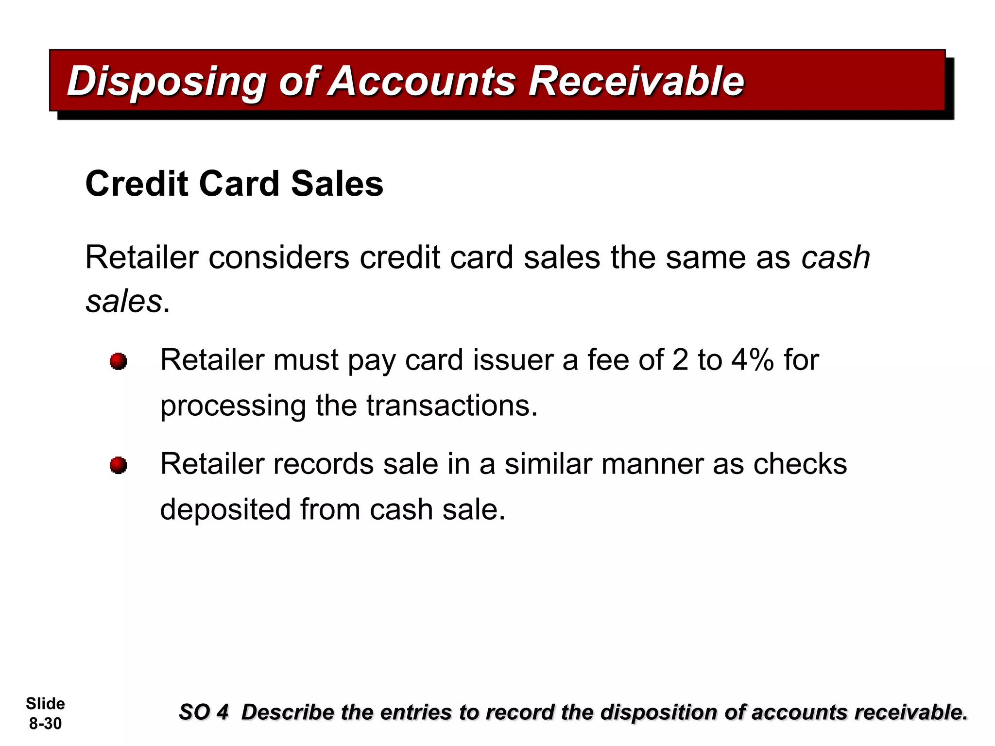 Slide
8-30
SO 4 Describe the entries to record the disposition of accounts receivable.
Disposing of Accounts Receivable
Credit Card Sales
Retailer considers credit card sales the same as cash
sales.
Retailer must pay card issuer a fee of 2 to 4% for
processing the transactions.
Retailer records sale in a similar manner as checks
deposited from cash sale.
 