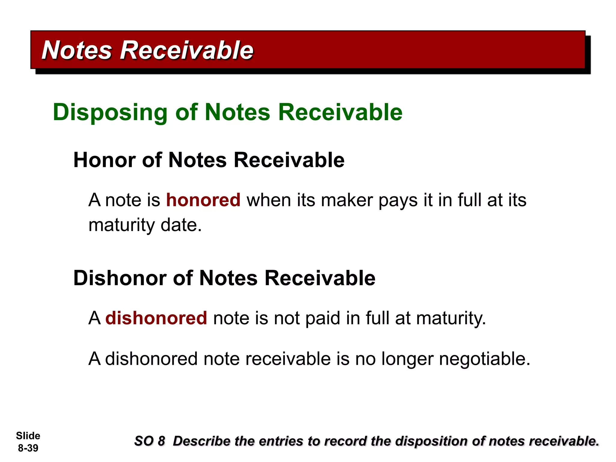 Slide
8-39
Honor of Notes Receivable
SO 8 Describe the entries to record the disposition of notes receivable.
Notes Receivable
A note is honored when its maker pays it in full at its
maturity date.
Dishonor of Notes Receivable
A dishonored note is not paid in full at maturity.
A dishonored note receivable is no longer negotiable.
Disposing of Notes Receivable
 