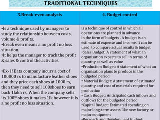 TRADITIONAL TECHNIQUES
3.Break-even analysis 4. Budget control
•Is a technique used by managers to
study the relationship between costs,
volume & profits.
•Break even means a no profit no loss
situation.
•It helps the manager to track the profit
& sales & control the activities.
•Ex- If Bata company incurs a cost of
100000 rs to manufacture leather shoes
and they price each shoes at 1000 rs,
then they need to sell 100shoes to earn
back 1lakh rs. When the company sells
its 100th shoes it makes 1lk however it is
a no profit no loss situation.
is a technique of control in which all
operations are planned in advance
in the form of budgets . A budget is an
estimate of expense and income. It can be
used to compare actual results & budget
•Sales Budget: A statement of what an
organisation expects to sell in terms of
quantity as well as value
•Production Budget: A statement of what an
organisation plans to produce in the
budgeted period
• Material Budget: A statement of estimated
quantity and cost of materials required for
production
• Cash Budget: Anticipated cash inflows and
outflows for the budgeted period
•Capital Budget: Estimated spending on
major long-term assets like new factory or
major equipment
 