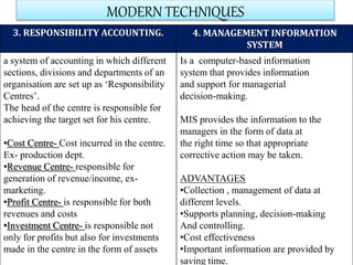 MODERN TECHNIQUES
3. RESPONSIBILITY ACCOUNTING. 4. MANAGEMENT INFORMATION
SYSTEM
a system of accounting in which different
sections, divisions and departments of an
organisation are set up as ‘Responsibility
Centres’.
The head of the centre is responsible for
achieving the target set for his centre.
•Cost Centre- Cost incurred in the centre.
Ex- production dept.
•Revenue Centre- responsible for
generation of revenue/income, ex-
marketing.
•Profit Centre- is responsible for both
revenues and costs
•Investment Centre- is responsible not
only for profits but also for investments
made in the centre in the form of assets
Is a computer-based information
system that provides information
and support for managerial
decision-making.
MIS provides the information to the
managers in the form of data at
the right time so that appropriate
corrective action may be taken.
ADVANTAGES
•Collection , management of data at
different levels.
•Supports planning, decision-making
And controlling.
•Cost effectiveness
•Important information are provided by
saving time.
 