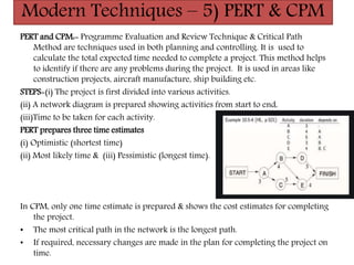 Modern Techniques – 5) PERT & CPM
PERT and CPM:- Programme Evaluation and Review Technique & Critical Path
Method are techniques used in both planning and controlling. It is used to
calculate the total expected time needed to complete a project. This method helps
to identify if there are any problems during the project. It is used in areas like
construction projects, aircraft manufacture, ship building etc.
STEPS-(i) The project is first divided into various activities.
(ii) A network diagram is prepared showing activities from start to end,
(iii)Time to be taken for each activity.
PERT prepares three time estimates
(i) Optimistic (shortest time)
(ii) Most likely time & (iii) Pessimistic (longest time).
In CPM, only one time estimate is prepared & shows the cost estimates for completing
the project.
• The most critical path in the network is the longest path.
• If required, necessary changes are made in the plan for completing the project on
time.
 
