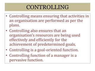 CONTROLLING
• Controlling means ensuring that activities in
an organisation are performed as per the
plans.
• Controlling also ensures that an
organisation’s resources are being used
effectively and efficiently for the
achievement of predetermined goals.
• Controlling is a goal-oriented function.
• Controlling function of a manager is a
pervasive function.
 