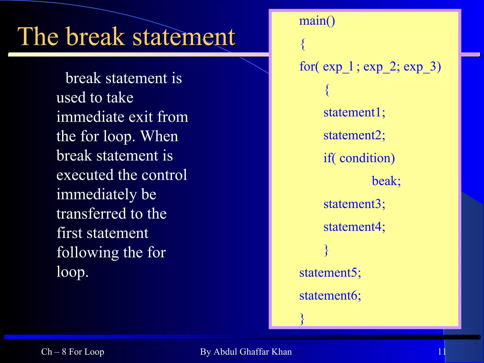 The break statement break statement is used to take immediate exit from the for loop. When break statement is executed the control immediately be transferred to the first statement following the for loop.  Ch – 8 For Loop By Abdul Ghaffar Khan main() { for( exp_l ; exp_2; exp_3) { statement1; statement2; if( condition) beak; statement3; statement4; } statement5; statement6; } 