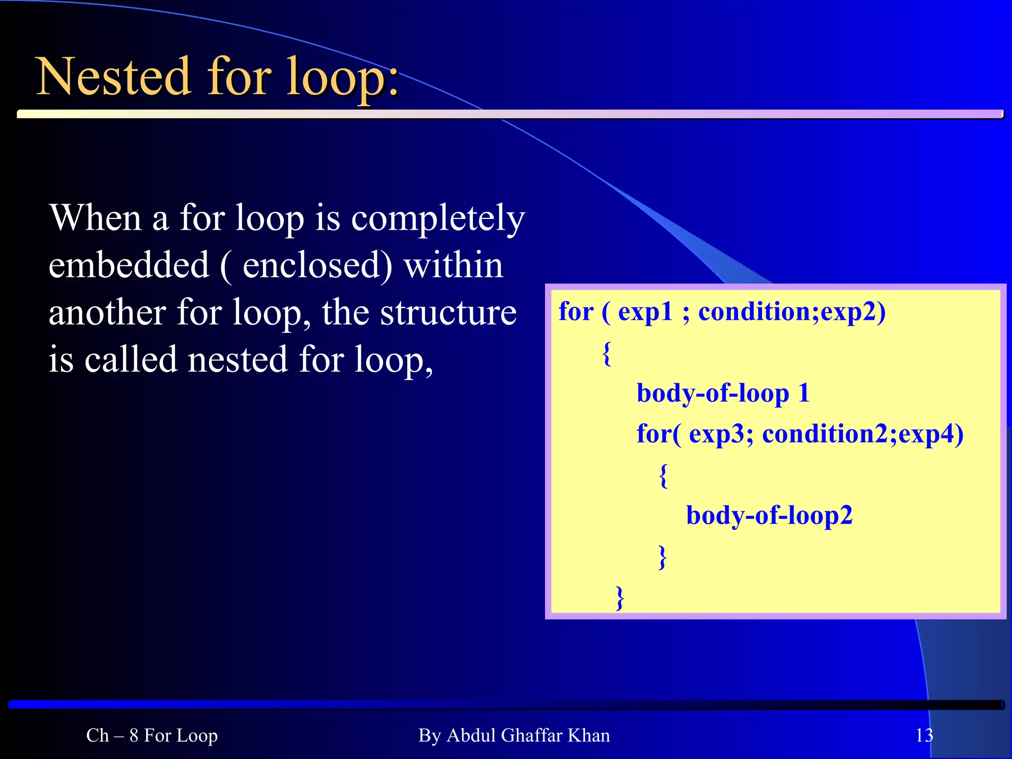 Nested for loop: When a for loop is completely embedded ( enclosed) within another for loop, the structure is called nested for loop,  Ch – 8 For Loop By Abdul Ghaffar Khan for ( exp1 ; condition;exp2) { body-of-loop 1 for( exp3; condition2;exp4) { body-of-loop2 } } 