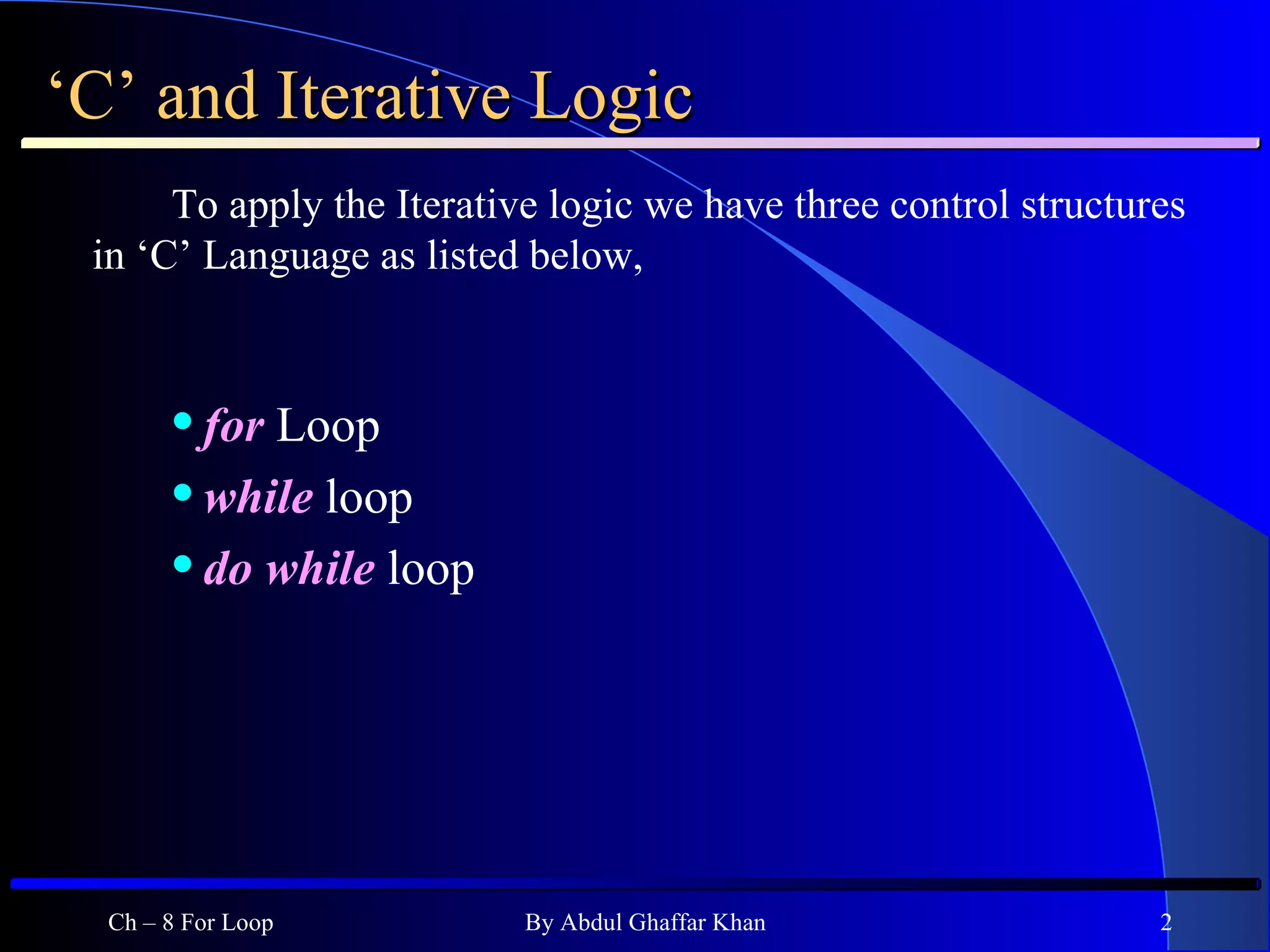 ‘ C’ and Iterative Logic To apply the Iterative logic we have three control structures in ‘C’ Language as listed below, for   Loop while  loop do while  loop Ch – 8 For Loop By Abdul Ghaffar Khan 