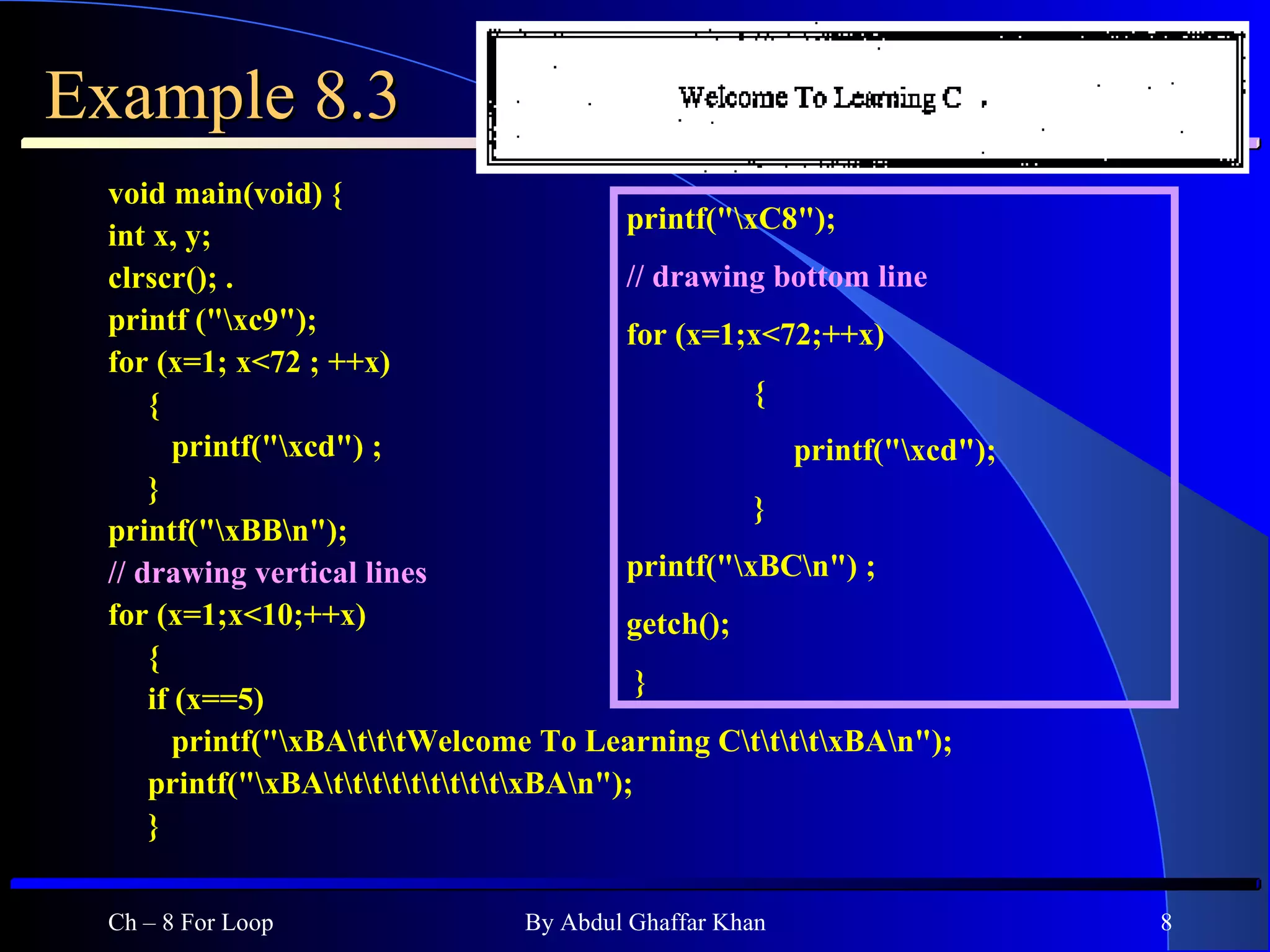 Example 8.3 void main(void) { int x, y; clrscr(); . printf (&quot;\xc9&quot;); for (x=1; x<72 ; ++x) { printf(&quot;\xcd&quot;) ; } printf(&quot;\xBB\n&quot;);  // drawing vertical lines  for (x=1;x<10;++x) { if (x==5) printf(&quot;\xBA\t\t\tWelcome To Learning C\t\t\t\t\xBA\n&quot;); printf(&quot;\xBA\t\t\t\t\t\t\t\t\t\xBA\n&quot;); } Ch – 8 For Loop By Abdul Ghaffar Khan printf(&quot;\xC8&quot;); // drawing bottom line  for (x=1;x<72;++x) {    printf(&quot;\xcd&quot;); } printf(&quot;\xBC\n&quot;) ; getch(); }  